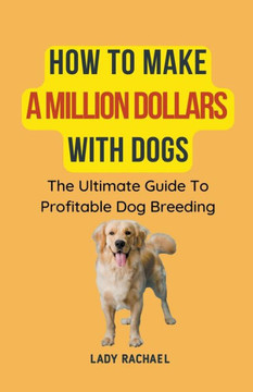 How To Make A Million Dollars With Dogs: The Ultimate Guide To Profitable Dog Breeding