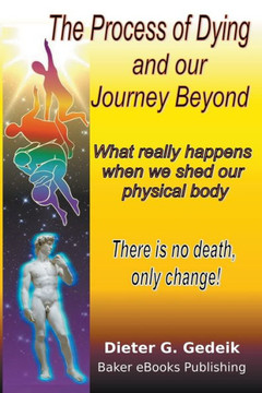 The Process Of Dying And Our Journey Beyond: What Really Happens When We Shed Our Physical Body