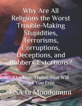 Why Are All Religions the Worst Trouble-Making Stupidities, Terrorisms, Corruptions, Deceptions, and Robbery Extortions?: The True Truths that Will Se
