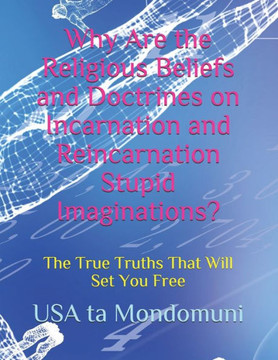 Why Are the Religious Beliefs and Doctrines on Incarnation and Reincarnation Stupid Imaginations?: The True Truths That Will Set You Free
