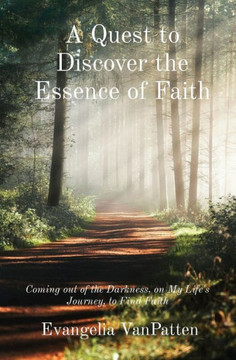 A Quest to Discover the Essence of Faith: Coming out of the Darkness, on My Life's Journey, to Find Faith A Quest to Discover the Essence of Faith: Coming out of the Darkness, on My Life's Journey, to Find Faith