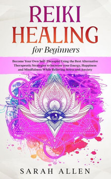 Reiki Healing for Beginners: Become Your Own Self-Therapist Using the Best Alternative Therapeutic Strategies to Increase your Energy, Happiness an