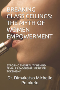 Breaking Glass Ceilings: The Myth of Women Empowerment: Exposing the Reality Behind Female Leadership: Merit or Tokenism?