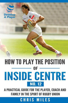 How To Play The Position Of Inside Centre (No. 12): A Practical Guide For The Player, Coach And Family In The Sport Of Rugby Union (Develop A Player Rugby Union Manuals)