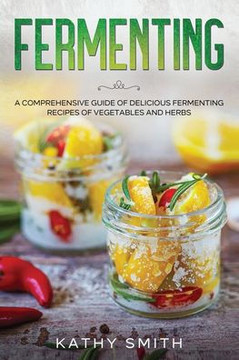 Fermenting: A Comprehensive Guide to Delicious Fermenting Recipes for Vegetables and Herbs