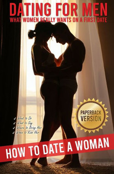 Dating for Men: How to Date a Woman. What Women Really Wants on a First Date. What to Do, What to Say, Where to Bring Her, When to Kis Dating for Men: How to Date a Woman. What Women Really Wants on a First Date. What to Do, What to Say, Where to Bring Her, When to Kis