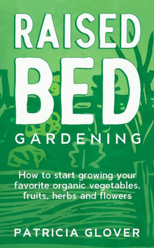 Raised Bed Gardening: How to Start Growing Your Favorite Organic Vegetables, Fruits, Herbs and Flowers