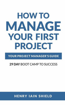 How to Manage Your First Project: Your Project Manager's Guide - 29 Day Boot Camp to Success