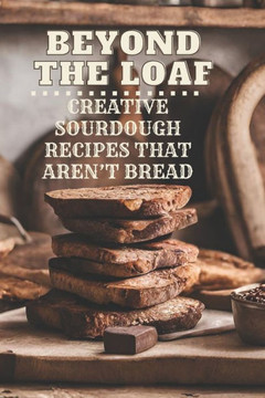 Beyond The Loaf: Creative Sourdough Recipes That Aren't Bread for Breakfast, Lunches, Dinners, Desserts, Snacks, Appetizers A Cookbook