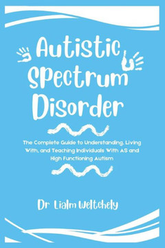Autistic Spectrum Disorder: The Complete Guide To Understanding, Living With, And Teaching Individuals With AS And High Functioning Autism