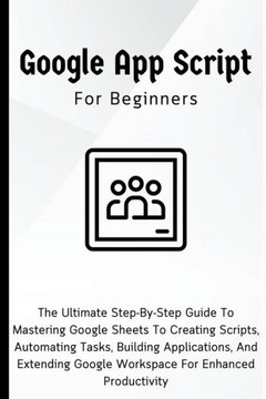 Google Apps Script For Beginners: The Ultimate Step-By-Step Guide To Mastering Google Sheets To Creating Scripts, Automating Tasks, Building Applicati Google Apps Script For Beginners: The Ultimate Step-By-Step Guide To Mastering Google Sheets To Creating Scripts, Automating Tasks, Building Applicati