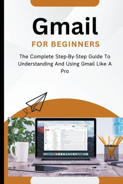 Gmail For Beginners: The Complete Step-By-Step Guide To Understanding And Using Gmail Like A Pro Gmail For Beginners: The Complete Step-By-Step Guide To Understanding And Using Gmail Like A Pro