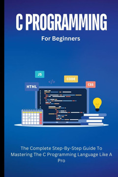 C Programming For Beginners: The Complete Step-By-Step Guide To Mastering The C Programming Language Like A Pro