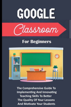 Google Classroom For Beginners: The Comprehensive Guide To Implementing And Innovating Teaching Skills To Better The Quality Of Your Lessons And Motiv Google Classroom For Beginners: The Comprehensive Guide To Implementing And Innovating Teaching Skills To Better The Quality Of Your Lessons And Motiv