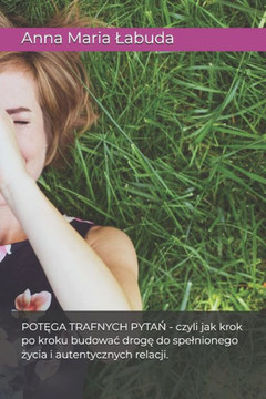 Potęga Trafnych Pytań: Czyli Jak Krok Po Kroku Budowac Drogę Do Spelnionego Życia I Autentycznych Relacji