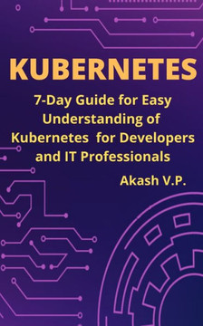 Kubernetes: 7-Day Guide for Easy Understanding of Kubernetes for Developers and IT Professionals