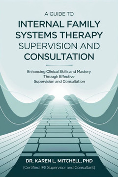 A Guide to Internal Family Systems Therapy Supervision and Consultation: Enhancing Clinical Skills and Mastery Through Effective Supervision and Consu