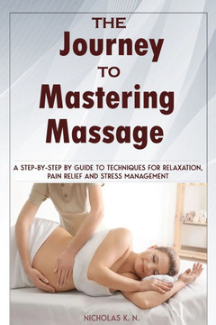 The Journey to Mastering Massage: A Step-by-Step Guide to Techniques for Relaxation, Pain Relief, and Stress Management