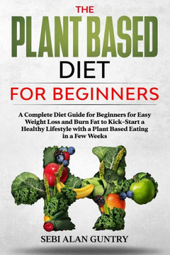 The Plant Based Diet for Beginners: A Complete Diet Guide for Beginners for Easy Weight Loss and Burn Fat to Kick-Start a Healthy Lifestyle with a Pla