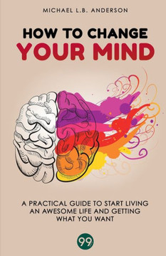 How to Change your Mind: A Practical Guide to Start Living an Awesome Life and Getting What you Want