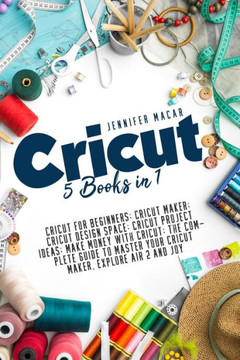 Cricut: 5 Books in 1: Cricut for Beginners; Cricut Maker; Cricut Design Space; Cricut Project Ideas; Make Money with Cricut; T Cricut: 5 Books in 1: Cricut for Beginners; Cricut Maker; Cricut Design Space; Cricut Project Ideas; Make Money with Cricut; T