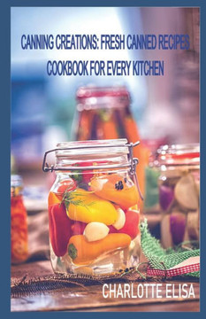 Canning Creations: Fresh Canned Recipes Cookbook For Every Kitchen