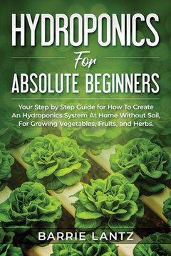 Hydroponics For Absolute Beginners: Your Step By Step Guide For How To Create An Hydroponics System At Home Without Soil, For Growing Vegetable, Fruit
