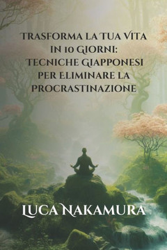 Trasforma la Tua Vita in 10 Giorni: Tecniche Giapponesi per Eliminare la Procrastinazione: Scopri il Percorso Zen alla Produttività e al Benessere Att