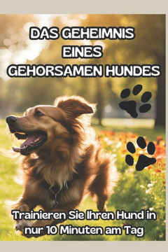 Das Geheimnis Eines Gehorsamen Hundes: DIE ULTIMATIVE METHODE IN 10 MINUTEN AM TAG: ""Der Schlüssel zu einem glücklichen und gehorsamen Hund: Entfessel