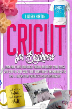 Cricut For Beginners: Learn How To Use Your Cricut Machine And Cricut Space Design With Step-By-Step Guide To Get Everything Up And Running