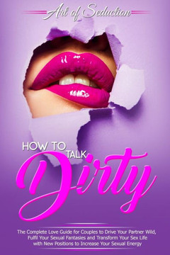 How to Talk Dirty: The Complete Love Guide for Couples to Drive Your Partner Wild, Fulfil Your Sexual Fantasies and Transform Your Sex Li