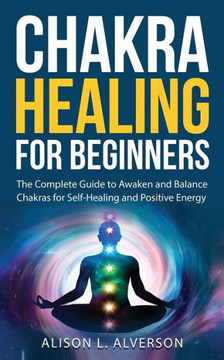 Chakra Healing For Beginners: The Complete Guide to Awaken and Balance Chakras for Self Healing and Positive Energy: (Spiritual Enlightenment, Heali