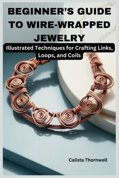 Beginner's Guide to Wire-Wrapped Jewelry: Illustrated Techniques for Crafting Links, Loops, and Coils: Explore Essential Tools, Creative Inspiration,