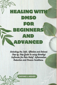 Healing with Dmso for Beginners and Advanced: Unlocking the Safe, Effective and Natural Step by Step Guide to using Dimethyl Sulfoxide for Pain Relief