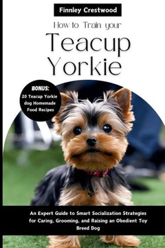 How To Train your Teacup Yorkies: An Expert Guide to Smart Socialization Strategies for Caring, Grooming, and Raising an Obedient Toy Breed Dog