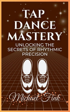 Tap Dance Mastery: Unlocking the Secrets of Rhythmic Precision: From Basic Moves to Advanced Routines-Master the Magic of Tap Dance