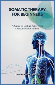 Somatic Therapy for Beginners: A Guide to Lasting Relief from Stress, Pain and Trauma
