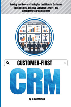 Customer-First CRM: Develop and Execute Strategies that Elevate Customer Relationships, Enhance Customer Loyalty, and Outperform Your Comp
