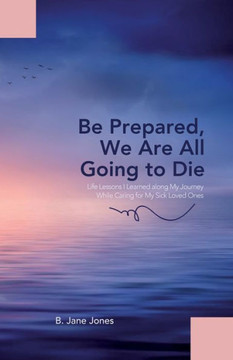 Be Prepared, We Are All Going To Die: Life Lessons I Learned Along My Journey While Caring For My Sick Loved Ones Be Prepared, We Are All Going To Die: Life Lessons I Learned Along My Journey While Caring For My Sick Loved Ones
