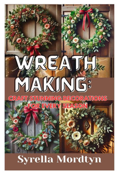 Wreath Making: Craft Stunning Decorations for Every Season: Simple Projects and Expert Tips for Creating Beautiful Wreaths Year-Round