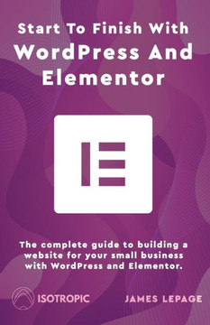 Start To Finish With WordPress & Elementor: The complete guide to building a website for your small business with WordPress and Elementor