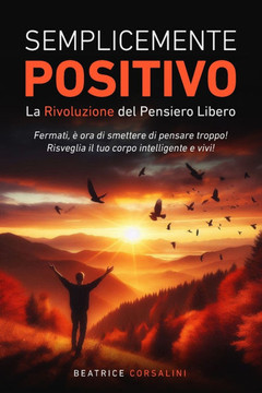 Semplicemente Positivo La Rivoluzione del Pensiero Libero: Fermati, e ora di smettere di pensare troppo! Risveglia il tuo corpo intelligente e vivi!