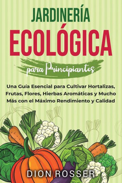 Jardinería ecológica para principiantes: Una guía esencial para cultivar hortalizas, frutas, flores, hierbas aromáticas y mucho más con el máximo rend