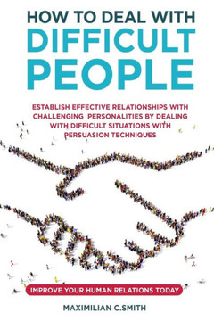 How to Deal with Difficult People: Establish effective relationships with challenging personalities by dealing with difficult situations with persuasi