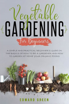 Vegetable Gardening for Beginners: A Simple and Practical Beginner's Guide on the Basics of How To Be a Gardener and How To Garden at Home Your Organi