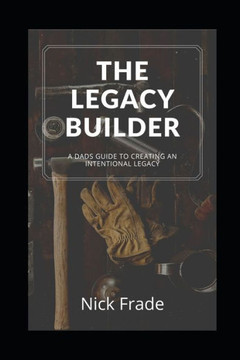 The Legacy Builder: A Dad's Guide To Creating An Intentional Legacy