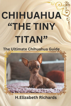Chihuahua: ""The Tiny Titan"" the Ultimate Chihuahua Guide and Everything You Should Know about Them and More