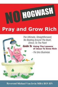 No Hogwash Pray And Grow Rich : The Ultimate, Straightforward, No Beating Around The Bush, Direct, To The Point, Guide To Using The Lessons Of Jesus To Grow Rich For Any Business