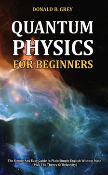 Quantum Physics for Beginners: The Simple And Easy Guide In Plain Simple English Without Math (Plus The Theory Of Relativity)