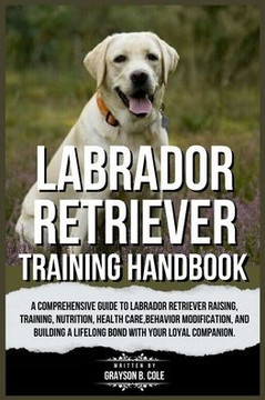 Labrador Retriever Training Handbook: A Comprehensive Guide to Labrador Retriever Raising, Training, Nutrition, Health Care, Behavior Modification, an